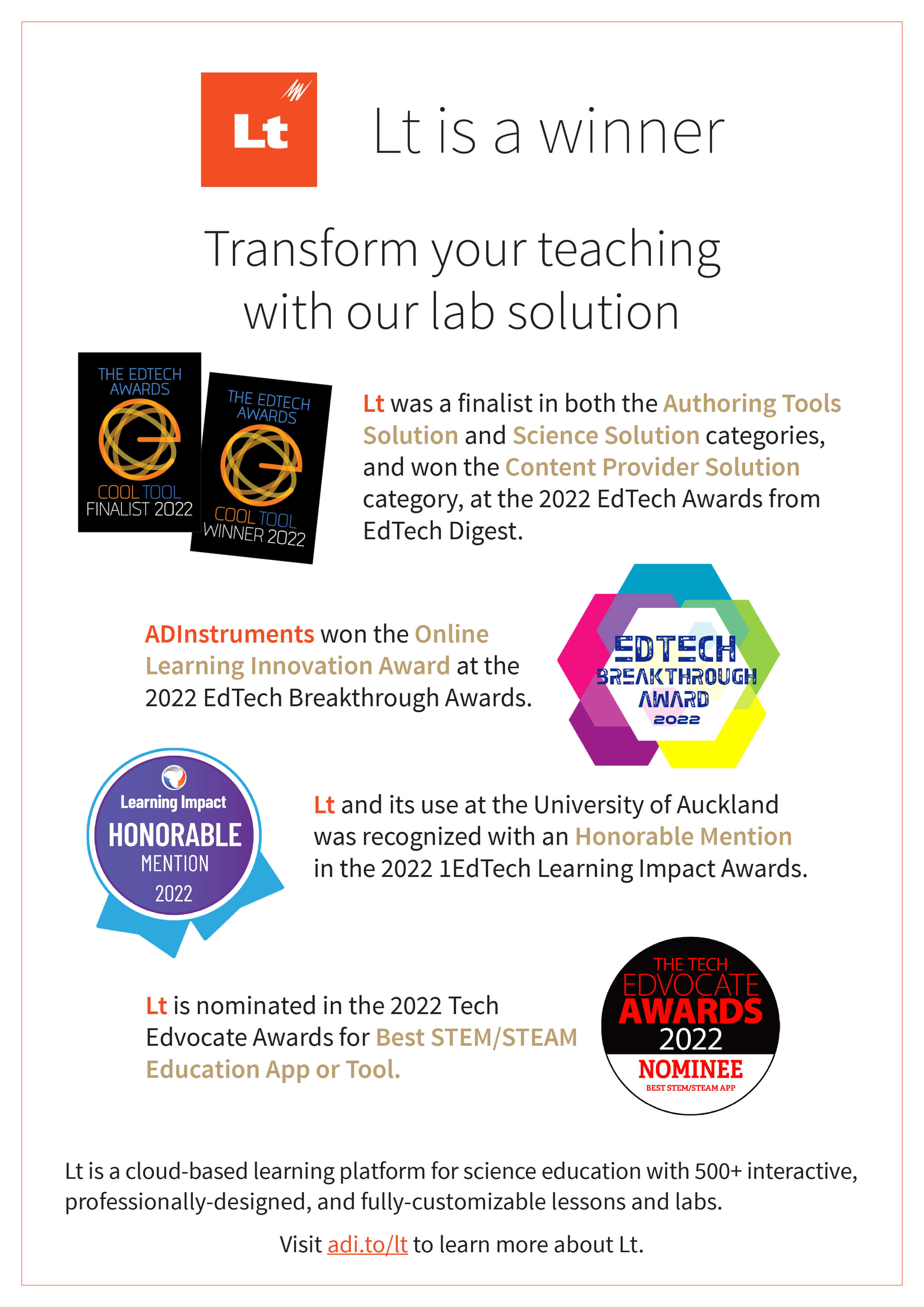 An A4 infographic with a white background. An orange 'Lt' logo and the text "Lt is a winner" sit at the top of the page. The subheading reads "Transform your teaching with our lab solution". Below, there are four badges or sets of badges. The first set of badges is for the EdTech Awards 2022. Two black badges sit next to the following text: "Lt was a finalist in both the Authoring Tools Solution and Science Solution categories, and won the Content Provider Solution category, at the 2022 EdTech Awards from EdTech Digest.". Below, the next badge is a multi-colored EdTech Breakthrough Award badge for 2022, and sits next to the text: "ADInstruments won the Online Learning Innovation Award at the 2022 EdTech Breakthrough Awards.". Below, the third badge is a blue and purple Learning Impact Honorable Mention badge for 2022, and sits next to the text: "Lt and its use at the University of Auckland was recognized with an Honorable Mention in the 2022 1EdTech Learning Impact Awards.". The final badge, below, is a black, white, and red nominee badge from The Tech Edvocate Awards 2022. This badge sits next to the text: "Lt is nominated in the 2022 Tech Edvocate Awards for Best STEM/STEAM Education App or Tool.". At the bottom of the overall infographic, there is the text: "Lt is a cloud-based learning platform for science education with 500+ interactive, professionally-designed, and fully-customizable lessons and labs. Visit adi.to/lt to learn more about Lt.". 